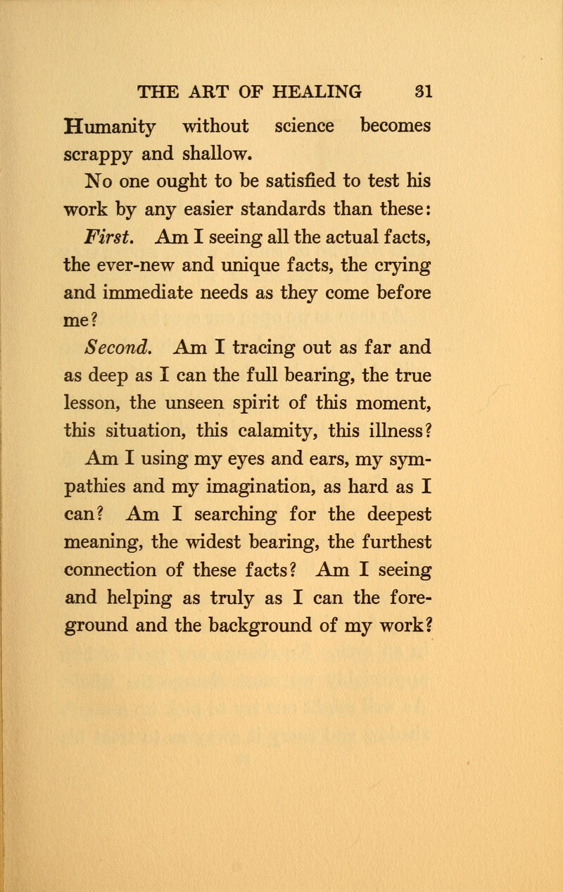 Humanity without science becomes scrappy and shallow. No one ought to be satisfied to test his work by any easier standards than these: First. Am I seeing all the actual facts, the ever-new and unique facts, the crying and immediate needs as they come before me? Second. Am I tracing out as far and as deep as I can the full bearing, the true lesson, the unseen spirit of this moment, this situation, this calamity, this illness? Am I using my eyes and ears, my sym- pathies and my imagination, as hard as I can? Am I searching for the deepest meaning, the widest bearing, the furthest connection of these facts? Am I seeing and helping as truly as I can the fore- ground and the background of my work?