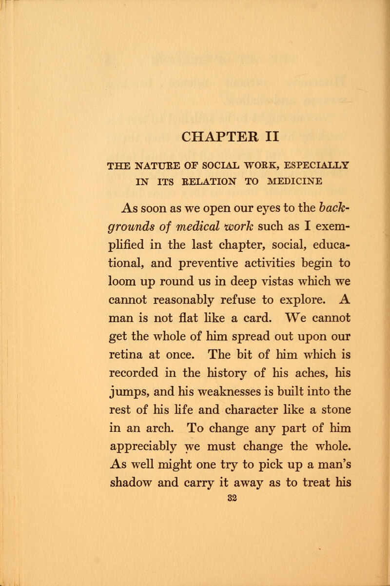 THE NATURE OF SOCIAL WORK, ESPECIALLY IN ITS RELATION TO MEDICINE As soon as we open our eyes to the back- grounds of medical work such as I exem- plified in the last chapter, social, educa- tional, and preventive activities begin to loom up round us in deep vistas which we cannot reasonably refuse to explore. A man is not flat like a card. We cannot get the whole of him spread out upon our retina at once. The bit of him which is recorded in the history of his aches, his jumps, and his weaknesses is built into the rest of his life and character like a stone in an arch. To change any part of him appreciably we must change the whole. As well might one try to pick up a man's shadow and carry it away as to treat his
