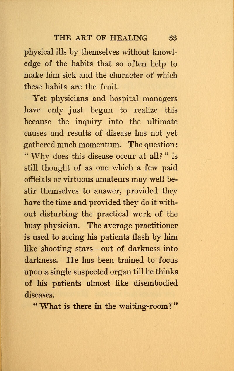 physical ills by themselves without knowl- edge of the habits that so often help to make him sick and the character of which these habits are the fruit. Yet physicians and hospital managers have only just begun to realize this because the inquiry into the ultimate causes and results of disease has not yet gathered much momentum. The question:  Why does this disease occur at all?  is still thought of as one which a few paid officials or virtuous amateurs may well be- stir themselves to answer, provided they have the time and provided they do it with- out disturbing the practical work of the busy physician. The average practitioner is used to seeing his patients flash by him like shooting stars*—out of darkness into darkness. He has been trained to focus upon a single suspected organ till he thinks of his patients almost like disembodied diseases.  What is there in the waiting-room?
