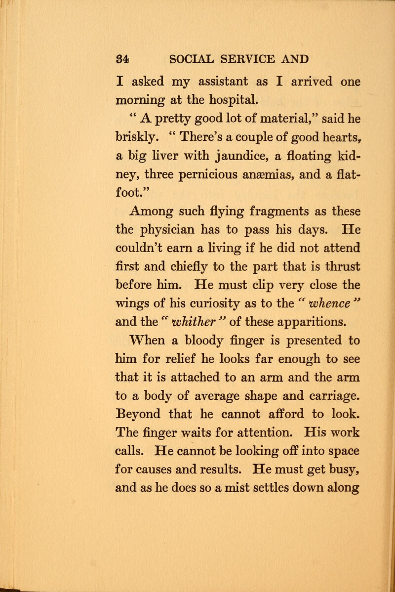 I asked my assistant as I arrived one morning at the hospital.  A pretty good lot of material, said he briskly.  There's a couple of good hearts, a big liver with jaundice, a floating kid- ney, three pernicious ansemias, and a flat- foot. Among such flying fragments as these the physician has to pass his days. He couldn't earn a living if he did not attend first and chiefly to the part that is thrust before him. He must clip very close the wings of his curiosity as to the Cf whence  and the<e whither  of these apparitions. When a bloody finger is presented to him for relief he looks far enough to see that it is attached to an arm and the arm to a body of average shape and carriage. Beyond that he cannot afford to look. The finger waits for attention. His work calls. He cannot be looking off into space for causes and results. He must get busy, and as he does so a mist settles down along