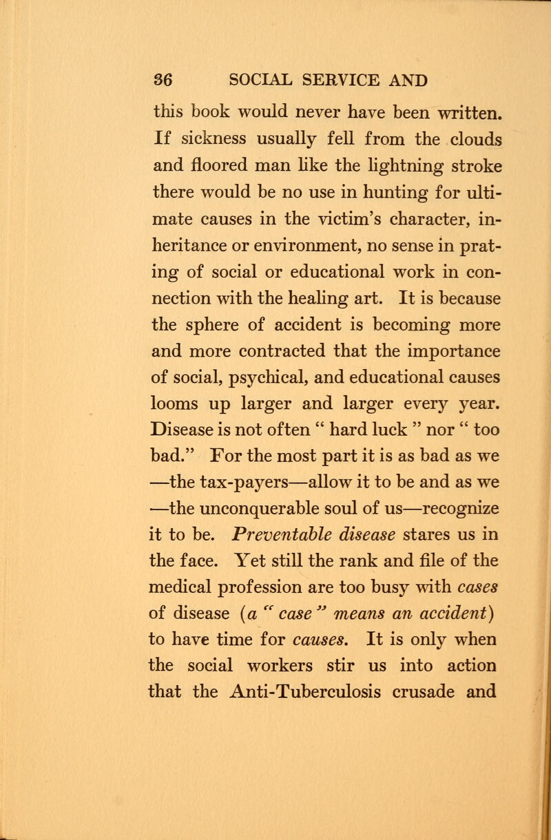 this book would never have been written. If sickness usually fell from the clouds and floored man like the lightning stroke there would be no use in hunting for ulti- mate causes in the victim's character, in- heritance or environment, no sense in prat- ing of social or educational work in con- nection with the healing art. It is because the sphere of accident is becoming more and more contracted that the importance of social, psychical, and educational causes looms up larger and larger every year. Disease is not often  hard luck  nor  too bad. For the most part it is as bad as we —the tax-payers—allow it to be and as we —the unconquerable soul of us—recognize it to be. Preventable disease stares us in the face. Yet still the rank and file of the medical profession are too busy with cases of disease (a <c case  means an accident) to have time for causes. It is only when the social workers stir us into action that the Anti-Tuberculosis crusade and