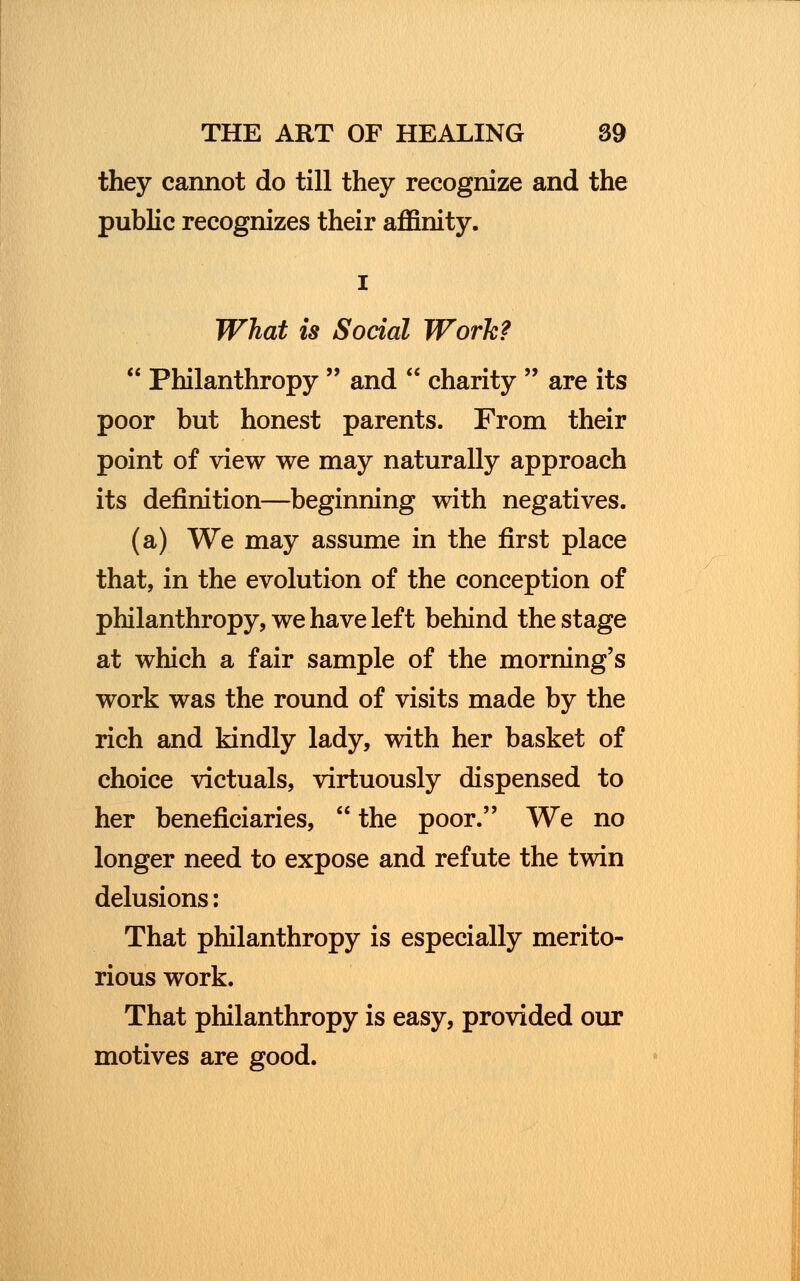 they cannot do till they recognize and the public recognizes their affinity. i What is Social Work?  Philanthropy  and  charity  are its poor but honest parents. From their point of view we may naturally approach its definition—beginning with negatives. (a) We may assume in the first place that, in the evolution of the conception of philanthropy, we have left behind the stage at which a fair sample of the morning's work was the round of visits made by the rich and kindly lady, with her basket of choice victuals, virtuously dispensed to her beneficiaries,  the poor. We no longer need to expose and refute the twin delusions: That philanthropy is especially merito- rious work. That philanthropy is easy, provided our motives are good.