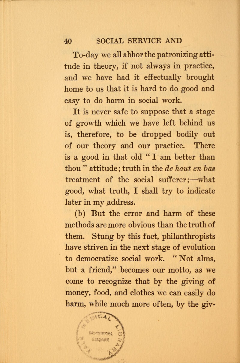 To-day we all abhor the patronizing atti- tude in theory, if not always in practice, and we have had it effectually brought home to us that it is hard to do good and easy to do harm in social work. It is never safe to suppose that a stage of growth which we have left behind us is, therefore, to be dropped bodily out of our theory and our practice. There is a good in that old  I am better than thou  attitude; truth in the de haut en has treatment of the social sufferer;—what good, what truth, I shall try to indicate later in my .address. (b) But the error and harm of these methods are more obvious than the truth of them. Stung by this fact, philanthropists have striven in the next stage of evolution to democratize social work.  Not alms, but a friend, becomes our motto, as we come to recognize that by the giving of money, food, and clothes we can easily do harm, while much more often, by the giv-