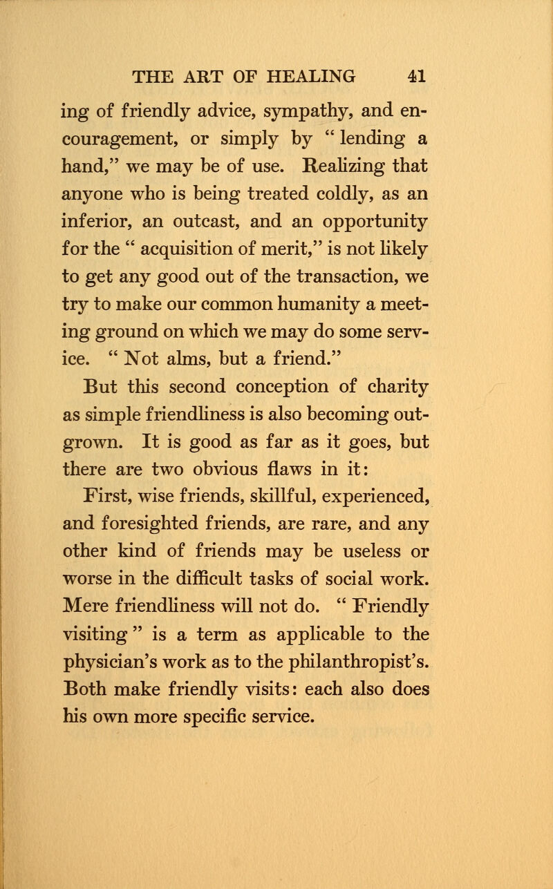 ing of friendly advice, sympathy, and en- couragement, or simply by  lending a hand, we may be of use. Realizing that anyone who is being treated coldly, as an inferior, an outcast, and an opportunity for the  acquisition of merit, is not likely to get any good out of the transaction, we try to make our common humanity a meet- ing ground on which we may do some serv- ice.  Not alms, but a friend. But this second conception of charity as simple friendliness is also becoming out- grown. It is good as far as it goes, but there are two obvious flaws in it: First, wise friends, skillful, experienced, and foresighted friends, are rare, and any other kind of friends may be useless or worse in the difficult tasks of social work. Mere friendliness will not do.  Friendly visiting  is a term as applicable to the physician's work as to the philanthropist's. Both make friendly visits: each also does his own more specific service.