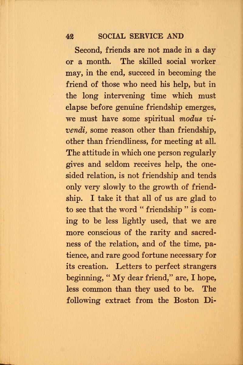 Second, friends are not made in a day or a month. The skilled social worker may, in the end, succeed in becoming the friend of those who need his help, but in the long intervening time which must elapse before genuine friendship emerges, we must have some spiritual modus Vi- vendi, some reason other than friendship, other than friendliness, for meeting at all. The attitude in which one person regularly gives and seldom receives help, the one- sided relation, is not friendship and tends only very slowly to the growth of friend- ship. I take it that all of us are glad to to see that the word  friendship  is com- ing to be less lightly used, that we are more conscious of the rarity and sacred- ness of the relation, and of the time, pa- tience, and rare good fortune necessary for its creation. Letters to perfect strangers beginning,  My dear friend, are, I hope, less common than they used to be. The following extract from the Boston Di-