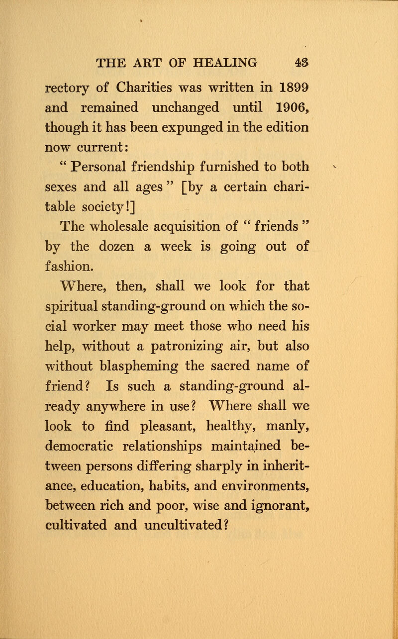 rectory of Charities was written in 1899 and remained unchanged until 1906, though it has been expunged in the edition now current:  Personal friendship furnished to both sexes and all ages  [by a certain chari- table society!] The wholesale acquisition of  friends  by the dozen a week is going out of fashion. Where, then, shall we look for that spiritual standing-ground on which the so- cial worker may meet those who need his help, without a patronizing air, but also without blaspheming the sacred name of friend? Is such a standing-ground al- ready anywhere in use? Where shall we look to find pleasant, healthy, manly, democratic relationships maintained be- tween persons differing sharply in inherit- ance, education, habits, and environments, between rich and poor, wise and ignorant, cultivated and uncultivated?