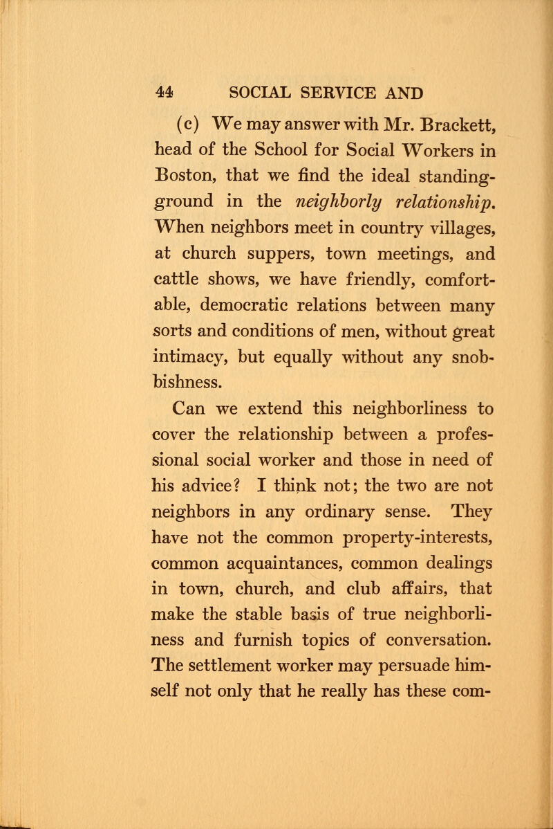 (c) We may answer with Mr. Brackett, head of the School for Social Workers in Boston, that we find the ideal standing- ground in the neighborly relationship. When neighbors meet in country villages, at church suppers, town meetings, and cattle shows, we have friendly, comfort- able, democratic relations between many sorts and conditions of men, without great intimacy, but equally without any snob- bishness. Can we extend this neighborliness to cover the relationship between a profes- sional social worker and those in need of his advice? I think not; the two are not neighbors in any ordinary sense. They have not the common property-interests, common acquaintances, common dealings in town, church, and club affairs, that make the stable basis of true neighborli- ness and furnish topics of conversation. The settlement worker may persuade him- self not only that he really has these com-
