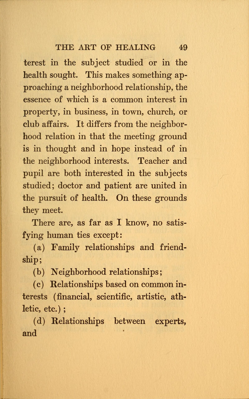 terest in the subject studied or in the health sought. This makes something ap- proaching a neighborhood relationship, the essence of which is a common interest in property, in business, in town, church, or club affairs. It differs from the neighbor- hood relation in that the meeting ground is in thought and in hope instead of in the neighborhood interests. Teacher and pupil are both interested in the subjects studied; doctor and patient are united in the pursuit of health. On these grounds they meet. There are, as far as I know, no satis- fying human ties except: (a) Family relationships and friend- ship; (b) Neighborhood relationships; (c) Relationships based on common in- terests (financial, scientific, artistic, ath- letic, etc.) ; (d) Relationships between experts, and