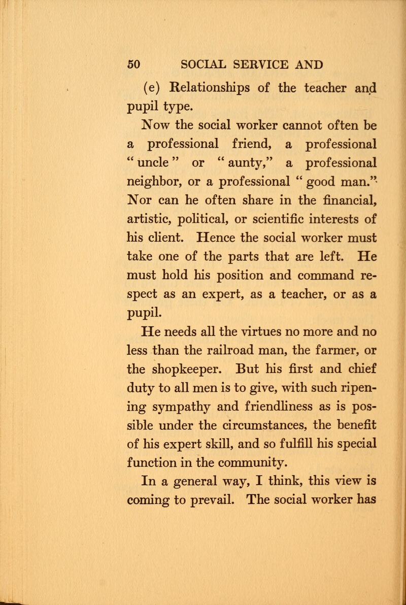 (e) Relationships of the teacher and pupil type. Now the social worker cannot often be a professional friend, a professional  uncle or  aunty, a professional neighbor, or a professional  good man.'' Nor can he often share in the financial, artistic, political, or scientific interests of his client. Hence the social worker must take one of the parts that are left. He must hold his position and command re- spect as an expert, as a teacher, or as a pupil. He needs all the virtues no more and no less than the railroad man, the farmer, or the shopkeeper. But his first and chief duty to all men is to give, with such ripen- ing sympathy and friendliness as is pos- sible under the circumstances, the benefit of his expert skill, and so fulfill his special function in the community. In a general way, I think, this view is coming to prevail. The social worker has