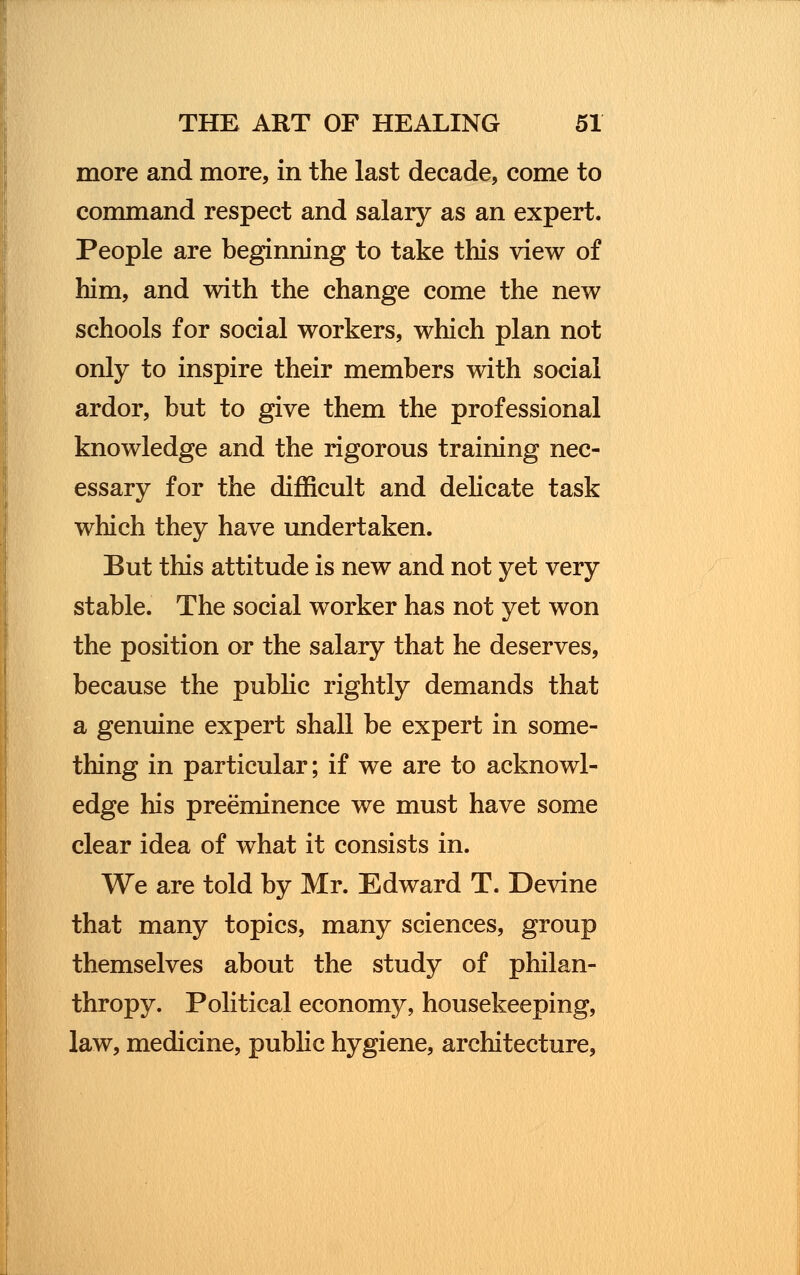 more and more, in the last decade, come to command respect and salary as an expert. People are beginning to take this view of him, and with the change come the new schools for social workers, which plan not only to inspire their members with social ardor, but to give them the professional knowledge and the rigorous training nec- essary for the difficult and delicate task which they have undertaken. But this attitude is new and not yet very stable. The social worker has not yet won the position or the salary that he deserves, because the public rightly demands that a genuine expert shall be expert in some- thing in particular; if we are to acknowl- edge his preeminence we must have some clear idea of what it consists in. We are told by Mr. Edward T. Devine that many topics, many sciences, group themselves about the study of philan- thropy. Political economy, housekeeping, law, medicine, public hygiene, architecture,