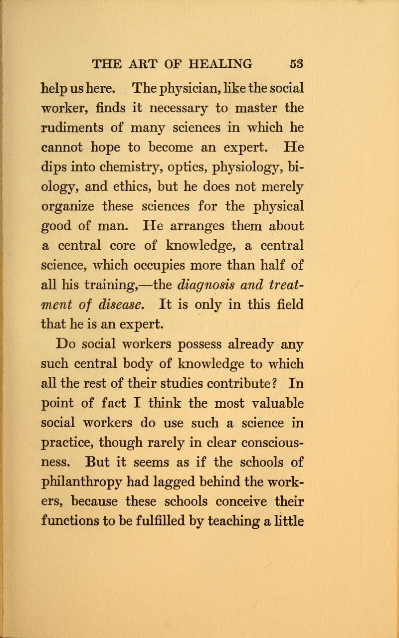 help us here. The physician, like the social worker, finds it necessary to master the rudiments of many sciences in which he cannot hope to become an expert. He dips into chemistry, optics, physiology, bi- ology, and ethics, but he does not merely organize these sciences for the physical good of man. He arranges them about a central core of knowledge, a central science, which occupies more than half of all his training,—the diagnosis and treat- ment of disease. It is only in this field that he is an expert. Do social workers possess already any such central body of knowledge to which all the rest of their studies contribute? In point of fact I think the most valuable social workers do use such a science in practice, though rarely in clear conscious- ness. But it seems as if the schools of philanthropy had lagged behind the work- ers, because these schools conceive their functions to be fulfilled by teaching a little