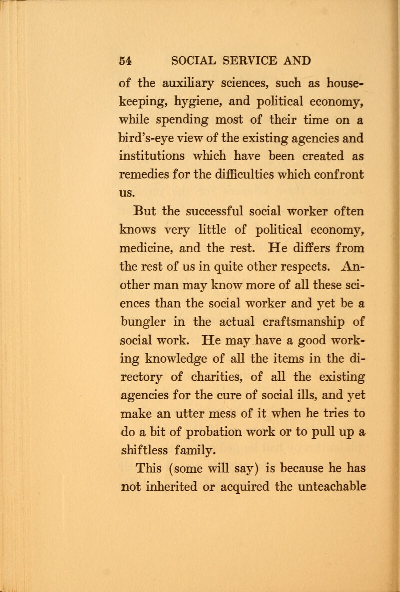 of the auxiliary sciences, such as house- keeping, hygiene, and political economy, while spending most of their time on a bird's-eye view of the existing agencies and institutions which have been created as remedies for the difficulties which confront us. But the successful social worker often knows very little of political economy, medicine, and the rest. He differs from the rest of us in quite other respects. An- other man may know more of all these sci- ences than the social worker and yet be a bungler in the actual craftsmanship of social work. He may have a good work- ing knowledge of all the items in the di- rectory of charities, of all the existing agencies for the cure of social ills, and yet make an utter mess of it when he tries to do a bit of probation work or to pull up a shiftless family. This (some will say) is because he has not inherited or acquired the unteachable