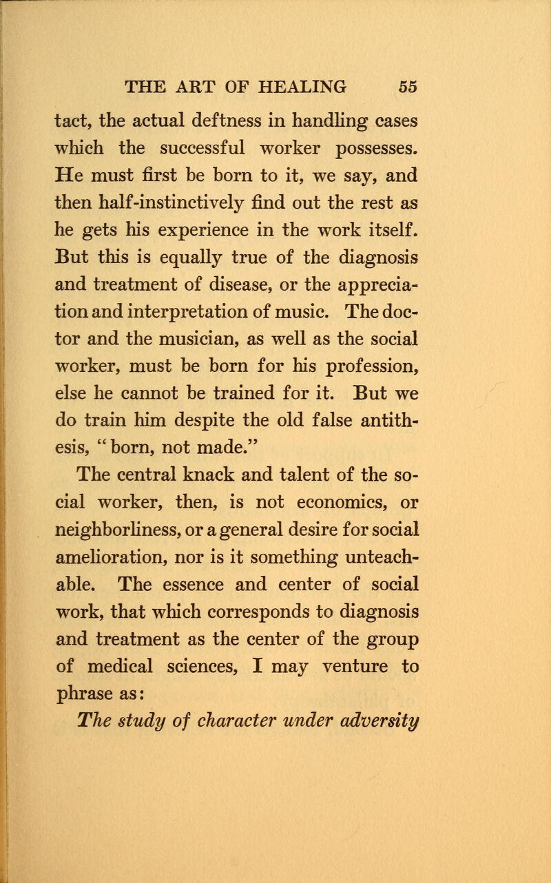 tact, the actual deftness in handling cases which the successful worker possesses. He must first be born to it, we say, and then half-instinctively find out the rest as he gets his experience in the work itself. But this is equally true of the diagnosis and treatment of disease, or the apprecia- tion and interpretation of music. The doc- tor and the musician, as well as the social worker, must be born for his profession, else he cannot be trained for it. But we do train him despite the old false antith- esis, born, not made. The central knack and talent of the so- cial worker, then, is not economics, or neighborliness, or a general desire for social amelioration, nor is it something unteach- able. The essence and center of social work, that which corresponds to diagnosis and treatment as the center of the group of medical sciences, I may venture to phrase as: The study of character under adversity