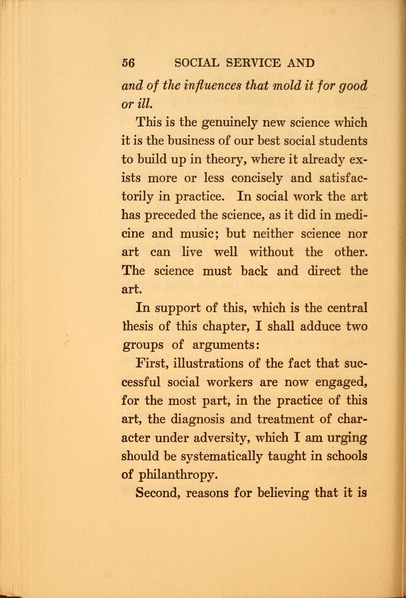 and of the influences that mold it for good or ill. This is the genuinely new science which it is the business of our best social students to build up in theory, where it already ex- ists more or less concisely and satisfac- torily in practice. In social work the art has preceded the science, as it did in medi- cine and music; but neither science nor art can live well without the other. The science must back and direct the art. In support of this, which is the central thesis of this chapter, I shall adduce two groups of arguments: First, illustrations of the fact that suc- cessful social workers are now engaged, for the most part, in the practice of this art, the diagnosis and treatment of char- acter under adversity, which I am urging should be systematically taught in schools of philanthropy. Second, reasons for believing that it is