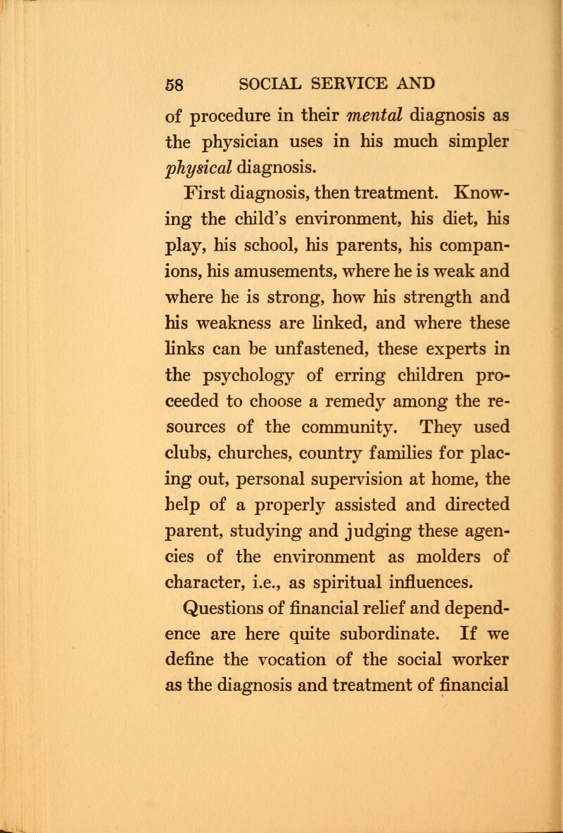 of procedure in their mental diagnosis as the physician uses in his much simpler physical diagnosis. First diagnosis, then treatment. Know- ing the child's environment, his diet, his play, his school, his parents, his compan- ions, his amusements, where he is weak and where he is strong, how his strength and his weakness are linked, and where these links can be unfastened, these experts in the psychology of erring children pro- ceeded to choose a remedy among the re- sources of the community. They used clubs, churches, country families for plac- ing out, personal supervision at home, the help of a properly assisted and directed parent, studying and judging these agen- cies of the environment as molders of character, i.e., as spiritual influences. Questions of financial relief and depend- ence are here quite subordinate. If we define the vocation of the social worker as the diagnosis and treatment of financial