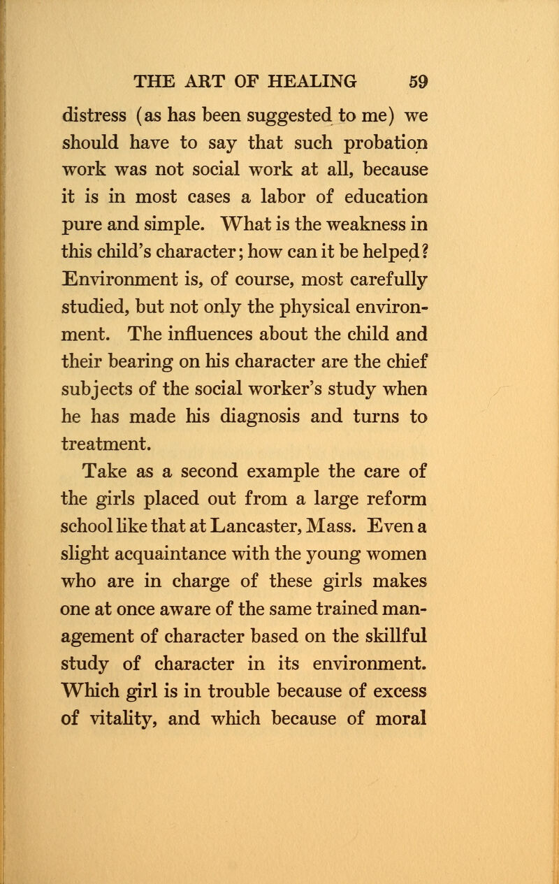 distress (as has been suggested to me) we should have to say that such probation work was not social work at all, because it is in most cases a labor of education pure and simple. What is the weakness in this child's character; how can it be helped? Environment is, of course, most carefully studied, but not only the physical environ- ment. The influences about the child and their bearing on his character are the chief subjects of the social worker's study when he has made his diagnosis and turns to treatment. Take as a second example the care of the girls placed out from a large reform school like that at Lancaster, Mass. Even a slight acquaintance with the young women who are in charge of these girls makes one at once aware of the same trained man- agement of character based on the skillful study of character in its environment. Which girl is in trouble because of excess of vitality, and which because of moral