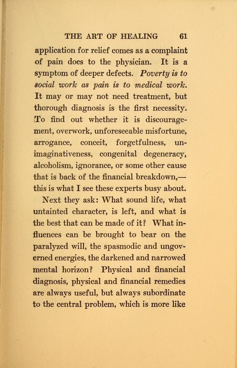 application for relief comes as a complaint of pain does to the physician. It is a symptom of deeper defects. Poverty is to social work as pain is to medical work. It may or may not need treatment, but thorough diagnosis is the first necessity. To find out whether it is discourage- ment, overwork, unforeseeable misfortune, arrogance, conceit, forgetfulness, un- imaginativeness, congenital degeneracy, alcoholism, ignorance, or some other cause that is back of the financial breakdown,— this is what I see these experts busy about. Next they ask: What sound life, what untainted character, is left, and what is the best that can be made of it? What in- fluences can be brought to bear on the paralyzed will, the spasmodic and ungov- erned energies, the darkened and narrowed mental horizon? Physical and financial diagnosis, physical and financial remedies are always useful, but always subordinate to the central problem, which is more like