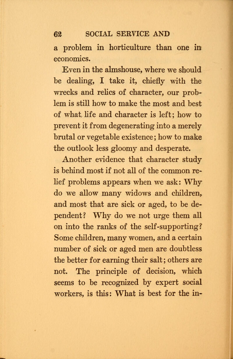 a problem in horticulture than one in economics. Even in the almshouse, where we should be dealing, I take it, chiefly with the wrecks and relics of character, our prob- lem is still how to make the most and best of what life and character is left; how to prevent it from degenerating into a merely brutal or vegetable existence; how to make the outlook less gloomy and desperate. Another evidence that character study is behind most if not all of the common re- lief problems appears when we ask: Why do we allow many widows and children, and most that are sick or aged, to be de- pendent? Why do we not urge them all on into the ranks of the self-supporting? Some children, many women, and a certain number of sick or aged men are doubtless the better for earning their salt; others are not. The principle of decision, which seems to be recognized by expert social workers, is this: What is best for the in-
