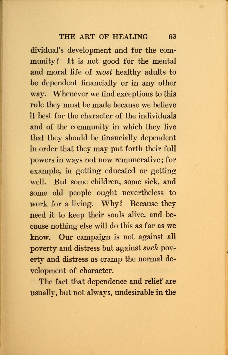 dividual's development and for the com- munity? It is not good for the mental and moral life of most healthy adults to be dependent financially or in any other way. Whenever we find exceptions to this rule they must be made because we believe it best for the character of the individuals and of the community in which they live that they should be financially dependent in order that they may put forth their full powers in ways not now remunerative; for example, in getting educated or getting well. But some children, some sick, and some old people ought nevertheless to work for a living. Why? Because they need it to keep their souls alive, and be- cause nothing else will do this as far as we know. Our campaign is not against all poverty and distress but against such pov- erty and distress as cramp the normal de- velopment of character. The fact that dependence and relief are usually, but not always, undesirable in the