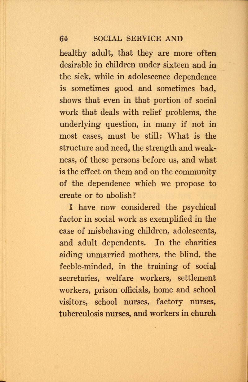 healthy adult, that they are more often desirable in children under sixteen and in the sick, while in adolescence dependence is sometimes good and sometimes bad, shows that even in that portion of social work that deals with relief problems, the underlying question, in many if not in most cases, must be still: What is the structure and need, the strength and weak- ness, of these persons before us, and what is the effect on them and on the community of the dependence which we propose to create or to abolish? I have now considered the psychical factor in social work as exemplified in the case of misbehaving children, adolescents, and adult dependents. In the charities aiding unmarried mothers, the blind, the feeble-minded, in the training of social secretaries, welfare workers, settlement workers, prison officials, home and school visitors, school nurses, factory nurses, tuberculosis nurses, and workers in church