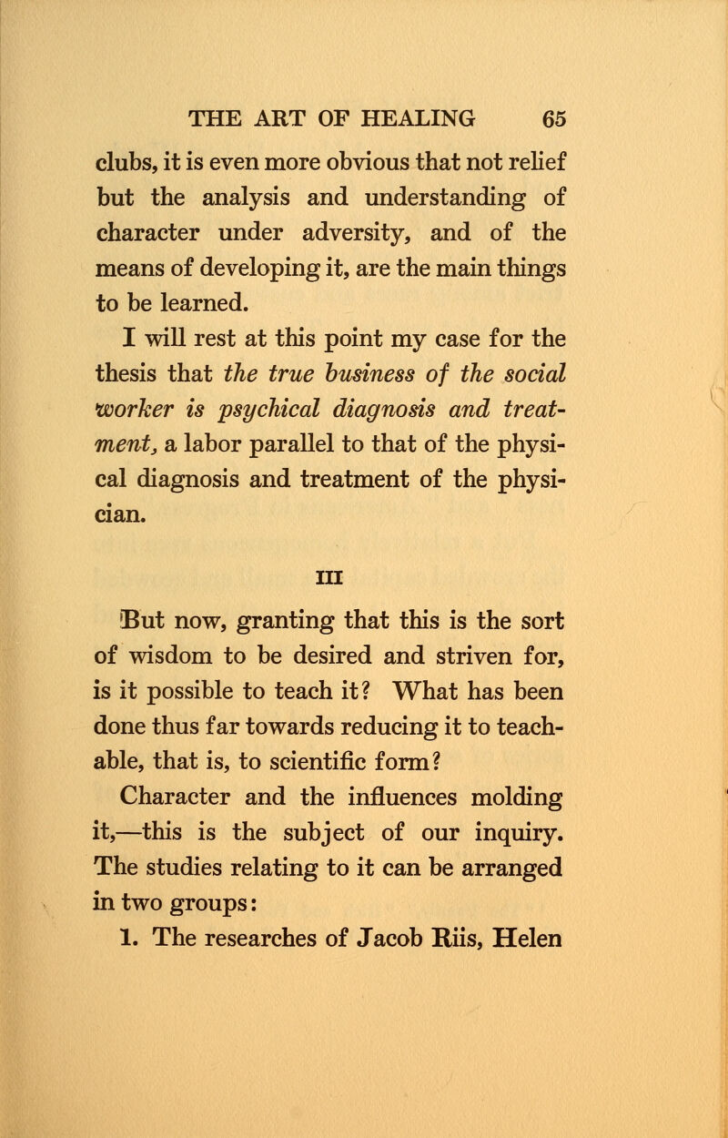 clubs, it is even more obvious that not relief but the analysis and understanding of character under adversity, and of the means of developing it, are the main things to be learned. I will rest at this point my case for the thesis that the true business of the social worker is psychical diagnosis and treat- ment, a labor parallel to that of the physi- cal diagnosis and treatment of the physi- cian. in But now, granting that this is the sort of wisdom to be desired and striven for, is it possible to teach it? What has been done thus far towards reducing it to teach- able, that is, to scientific form? Character and the influences molding it,—this is the subject of our inquiry. The studies relating to it can be arranged in two groups: 1. The researches of Jacob Riis, Helen