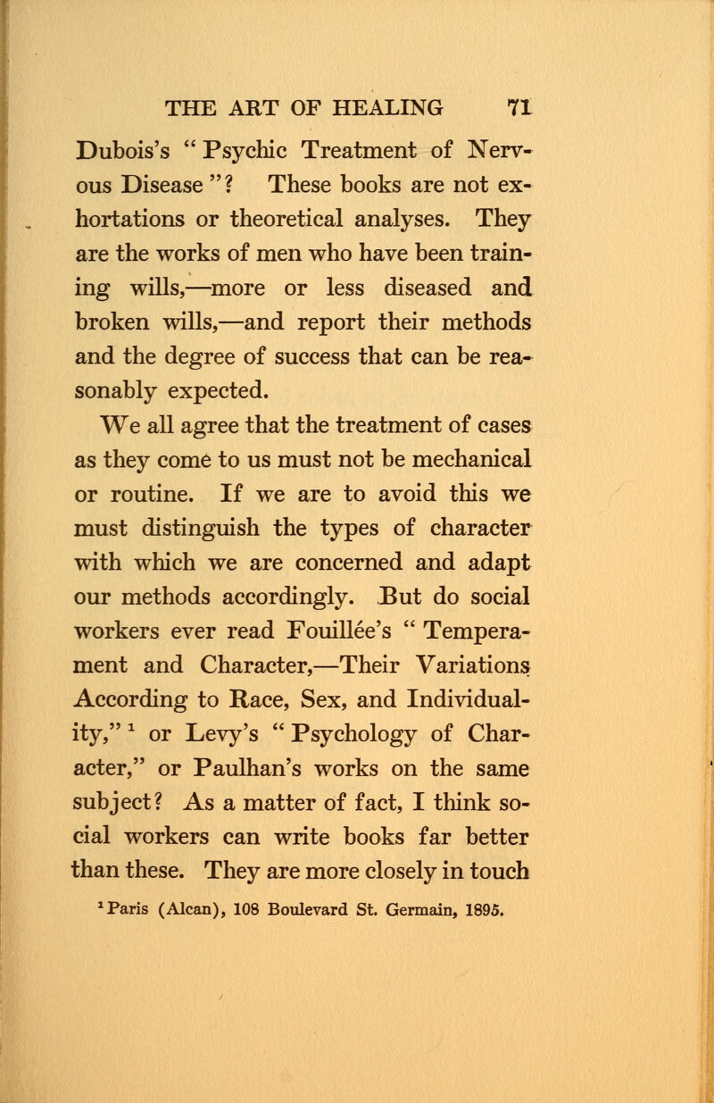 Dubois's  Psychic Treatment of Nerv- ous Disease ? These books are not ex- hortations or theoretical analyses. They are the works of men who have been train- ing wills,—more or less diseased and broken wills,—and report their methods and the degree of success that can be rea- sonably expected. We all agree that the treatment of cases as they come to us must not be mechanical or routine. If we are to avoid this we must distinguish the types of character with which we are concerned and adapt our methods accordingly. But do social workers ever read Fouillee's  Tempera- ment and Character,—Their Variations According to Race, Sex, and Individual- ity, 1 or Levy's  Psychology of Char- acter, or Paulhan's works on the same subject? As a matter of fact, I think so- cial workers can write books far better than these. They are more closely in touch 1 Paris (Alcan), 108 Boulevard St. Germain, 1895.