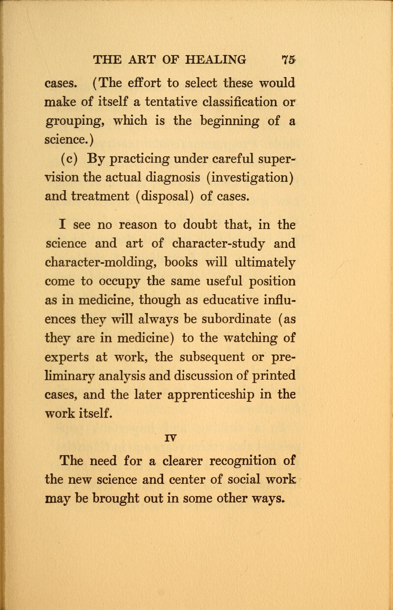 cases. (The effort to select these would make of itself a tentative classification or grouping, which is the beginning of a science.) (c) By practicing under careful super- vision the actual diagnosis (investigation) and treatment (disposal) of cases. I see no reason to doubt that, in the science and art of character-study and character-molding, books will ultimately come to occupy the same useful position as in medicine, though as educative influ- ences they will always be subordinate (as they are in medicine) to the watching of experts at work, the subsequent or pre- liminary analysis and discussion of printed cases, and the later apprenticeship in the work itself. rv The need for a clearer recognition of the new science and center of social work may be brought out in some other ways.