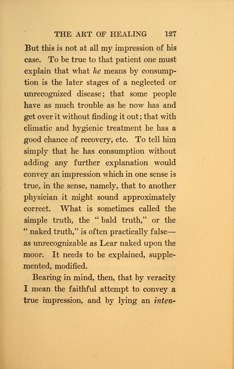 But this is not at all my impression of his case. To be true to that patient one must explain that what he means by consump- tion is the later stages of a neglected or unrecognized disease; that some people have as much trouble as he now has and get over it without finding it out; that with climatic and hygienic treatment he has a good chance of recovery, etc. To tell him simply that he has consumption without adding any further explanation would convey an impression which in one sense is true, in the sense, namely, that to another physician it might sound approximately correct. What is sometimes called the simple truth, the bald truth, or the *- naked truth, is often practically false— as unrecognizable as Lear naked upon the moor. It needs to be explained, supple- mented, modified. Bearing in mind, then, that by veracity I mean the faithful attempt to convey a true impression, and by lying an inten-