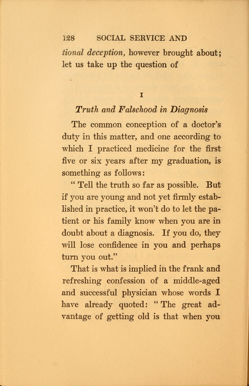 tional deception, however brought about; let us take up the question of Truth and Falsehood in Diagnosis The common conception of a doctor's duty in this matter, and one according to which I practiced medicine for the first five or six years after my graduation, is something as follows: Tell the truth so far as possible. But if you are young and not yet firmly estab- lished in practice, it won't do to let the pa- tient or his family know when you are in doubt about a diagnosis. If you do, they will lose confidence in you and perhaps turn you out. That is what is implied in the frank and refreshing confession of a middle-aged and successful physician whose words I have already quoted: The great ad- vantage of getting old is that when you