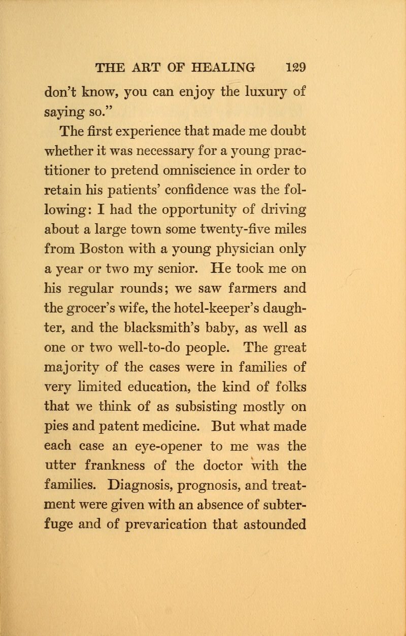 don't know, you can enjoy the luxury of saying so. The first experience that made me doubt whether it was necessary for a young prac- titioner to pretend omniscience in order to retain his patients' confidence was the fol- lowing: I had the opportunity of driving about a large town some twenty-five miles from Boston with a young physician only a year or two my senior. He took me on his regular rounds; we saw farmers and the grocer's wife, the hotel-keeper's daugh- ter, and the blacksmith's baby, as well as one or two well-to-do people. The great majority of the cases were in families of very limited education, the kind of folks that we think of as subsisting mostly on pies and patent medicine. But what made each case an eye-opener to me was the utter frankness of the doctor with the f amilies. Diagnosis, prognosis, and treat- ment were given with an absence of subter- fuge and of prevarication that astounded