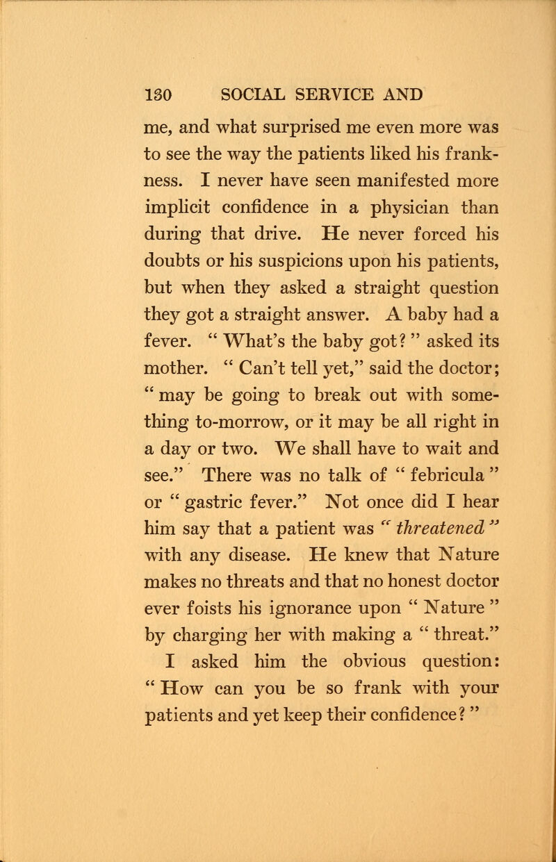 me, and what surprised me even more was to see the way the patients liked his frank- ness. I never have seen manifested more implicit confidence in a physician than during that drive. He never forced his doubts or his suspicions upon his patients, but when they asked a straight question they got a straight answer. A baby had a fever.  What's the baby got?  asked its mother.  Can't tell yet, said the doctor;  may be going to break out with some- thing to-morrow, or it may be all right in a day or two. We shall have to wait and see. There was no talk of  febricula  or  gastric fever. Not once did I hear him say that a patient was  threatened  with any disease. He knew that Nature makes no threats and that no honest doctor ever foists his ignorance upon  Nature  by charging her with making a  threat. I asked him the obvious question:  How can you be so frank with your patients and yet keep their confidence? 
