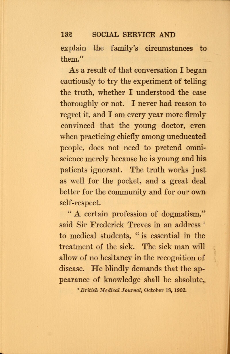 explain the family's circumstances to them. As a result of that conversation I began cautiously to try the experiment of telling the truth, whether I understood the case thoroughly or not. I never had reason to regret it, and I am every year more firmly convinced that the young doctor, even when practicing chiefly among uneducated people, does not need to pretend omni- science merely because he is young and his patients ignorant. The truth works just as well for the pocket, and a great deal better for the community and for our own self-respect. A certain profession of dogmatism, said Sir Frederick Treves in an address * to medical students, is essential in the treatment of the sick. The sick man will allow of no hesitancy in the recognition of disease. He blindly demands that the ap- pearance of knowledge shall be absolute, 1 British Medical Journal, October 18, 1902.