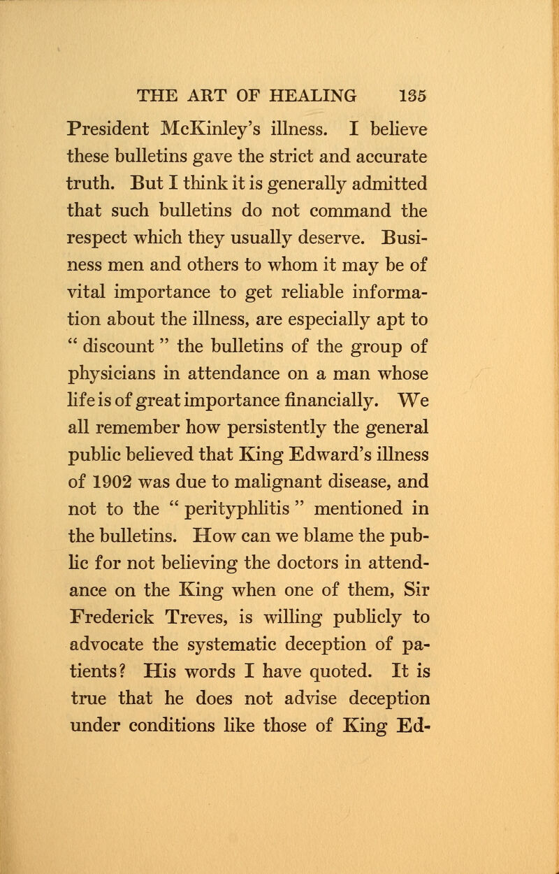 President McKinley's illness. I believe these bulletins gave the strict and accurate truth. But I think it is generally admitted that such bulletins do not command the respect which they usually deserve. Busi- ness men and others to whom it may be of vital importance to get reliable informa- tion about the illness, are especially apt to  discount the bulletins of the group of physicians in attendance on a man whose life is of great importance financially. We all remember how persistently the general public believed that King Edward's illness of 1902 was due to malignant disease, and not to the  perityphlitis  mentioned in the bulletins. How can we blame the pub- lic for not believing the doctors in attend- ance on the King when one of them, Sir Frederick Treves, is willing publicly to advocate the systematic deception of pa- tients? His words I have quoted. It is true that he does not advise deception under conditions like those of King Ed-