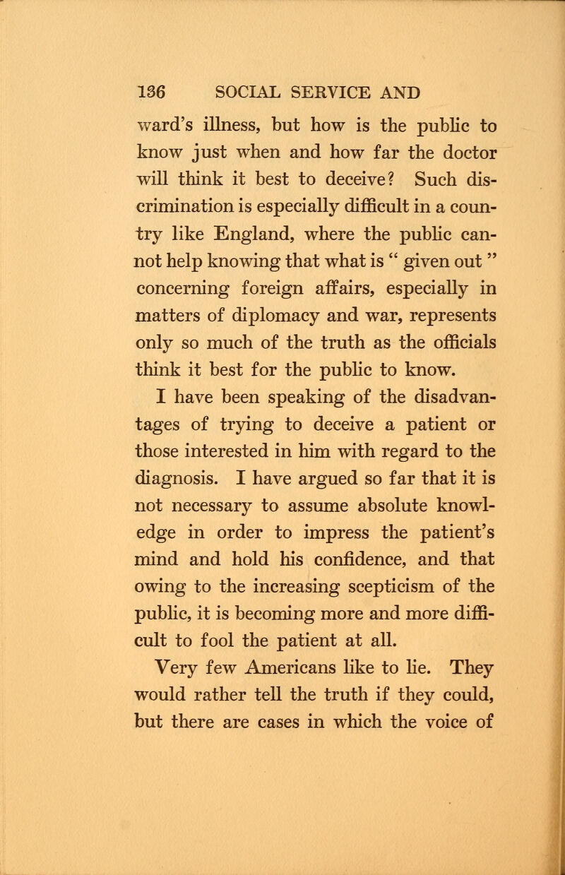 ward's illness, but how is the public to know just when and how far the doctor will think it best to deceive? Such dis- crimination is especially difficult in a coun- try like England, where the public can- not help knowing that what is  given out  concerning foreign affairs, especially in matters of diplomacy and war, represents only so much of the truth as the officials think it best for the public to know. I have been speaking of the disadvan- tages of trying to deceive a patient or those interested in him with regard to the diagnosis. I have argued so far that it is not necessary to assume absolute knowl- edge in order to impress the patient's mind and hold his confidence, and that owing to the increasing scepticism of the public, it is becoming more and more diffi- cult to fool the patient at all. Very few Americans like to he. They would rather tell the truth if they could, but there are cases in which the voice of