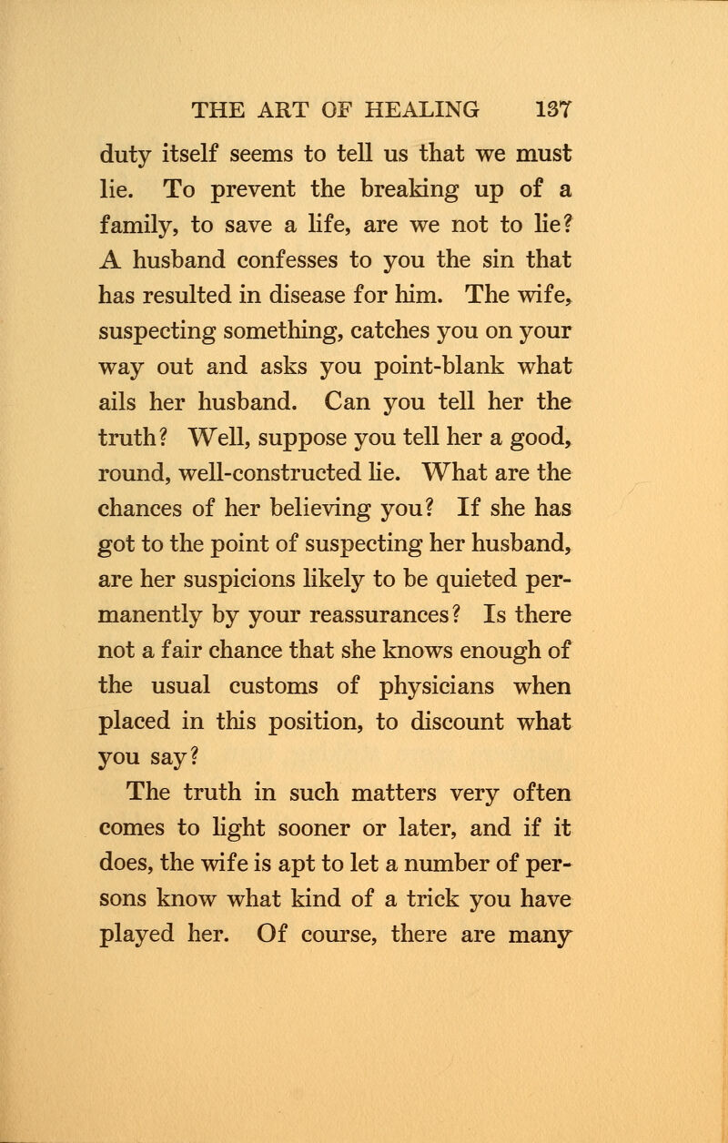 duty itself seems to tell us that we must lie. To prevent the breaking up of a family, to save a life, are we not to lie? A husband confesses to you the sin that has resulted in disease for him. The wife, suspecting something, catches you on your way out and asks you point-blank what ails her husband. Can you tell her the truth? Well, suppose you tell her a good, round, well-constructed lie. What are the chances of her believing you? If she has got to the point of suspecting her husband, are her suspicions likely to be quieted per- manently by your reassurances? Is there not a fair chance that she knows enough of the usual customs of physicians when placed in this position, to discount what you say? The truth in such matters very often comes to light sooner or later, and if it does, the wife is apt to let a number of per- sons know what kind of a trick you have played her. Of course, there are many
