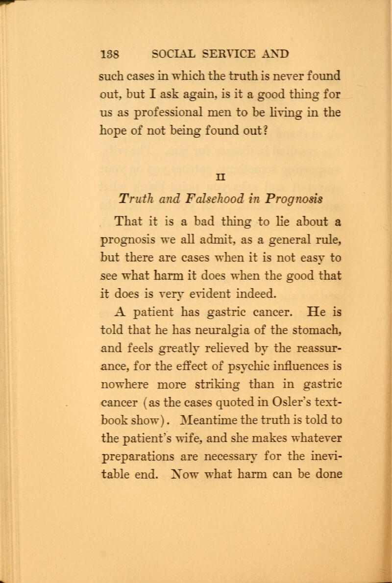 such cases in which the truth is never found out, but I ask again, is it a good thing for us as professional men to be living in the hope of not being found out? n Truth and Falsehood in Prognosis That it is a bad thing to lie about a prognosis we all admit, as a general rule, but there are cases when it is not easy to see what harm it does when the good that it does is very evident indeed. A patient has gastric cancer. He is told that he has neuralgia of the stomach, and feels greatly relieved by the reassur- ance, for the effect of psychic influences is nowhere more striking than in gastric cancer (as the cases quoted in Osier's text- book show). Meantime the truth is told to the patient's wife, and she makes whatever preparations are necessary for the inevi- table end. Xow what harm can be done