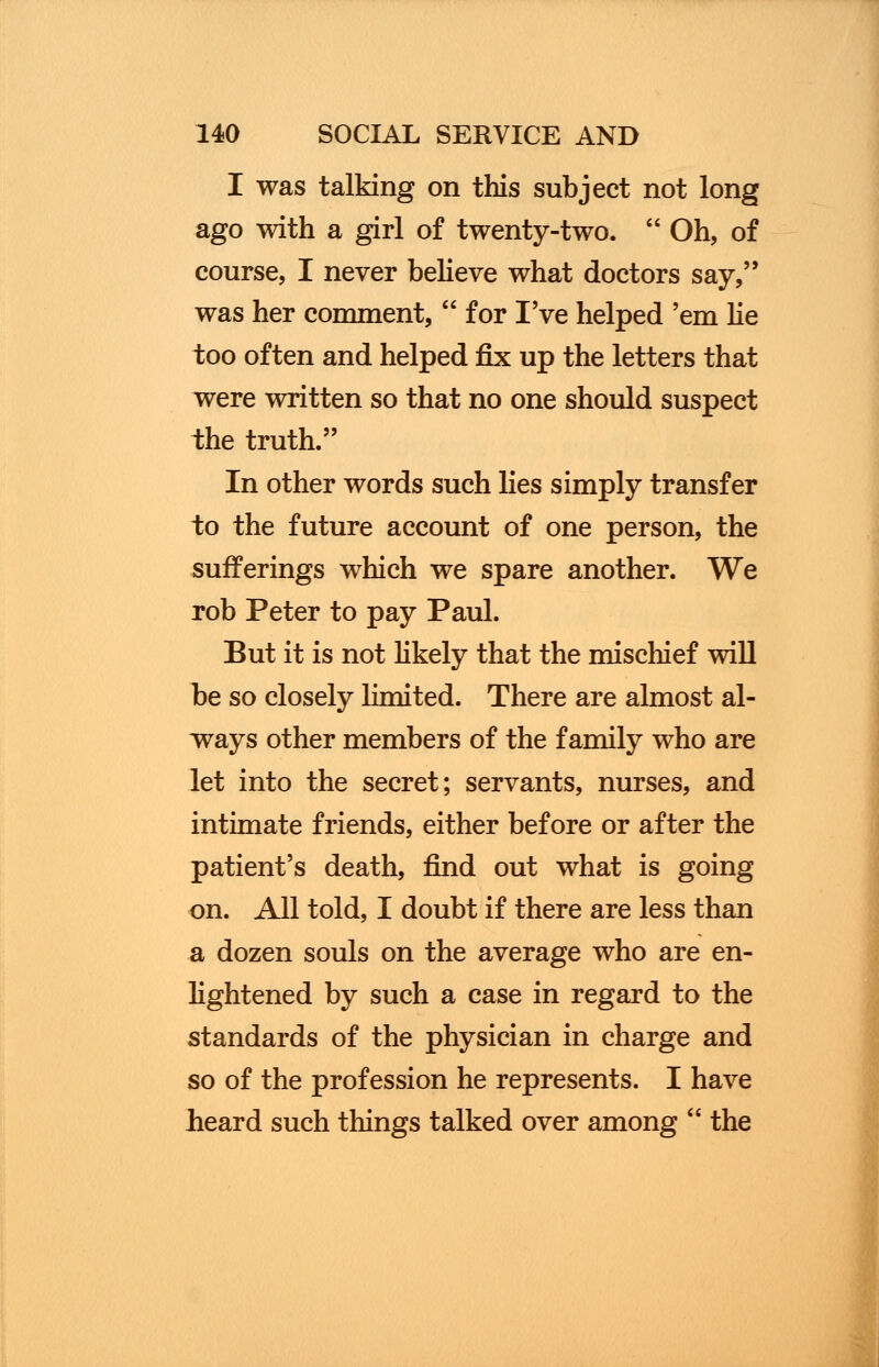 I was talking on this subject not long ago with a girl of twenty-two.  Oh, of course, I never believe what doctors say, was her comment,  for I've helped 'em lie too often and helped fix up the letters that were written so that no one should suspect the truth. In other words such lies simply transfer to the future account of one person, the sufferings which we spare another. We rob Peter to pay Paul. But it is not likely that the mischief will be so closely limited. There are almost al- ways other members of the family who are let into the secret; servants, nurses, and intimate friends, either before or after the patient's death, find out what is going on. All told, I doubt if there are less than a dozen souls on the average who are en- lightened by such a case in regard to the standards of the physician in charge and so of the profession he represents. I have heard such things talked over among  the
