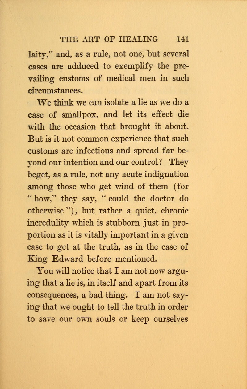laity, and, as a rule, not one, but several cases are adduced to exemplify the pre- vailing customs of medical men in such circumstances. We think we can isolate a lie as we do a case of smallpox, and let its effect die with the occasion that brought it about. But is it not common experience that such customs are infectious and spread far be- yond our intention and our control ? They beget, as a rule, not any acute indignation among those who get wind of them (for  how, they say,  could the doctor do otherwise), but rather a quiet, chronic incredulity which is stubborn just in pro- portion as it is vitally important in a given case to get at the truth, as in the case of King Edward before mentioned. You will notice that I am not now argu- ing that a he is, in itself and apart from its consequences, a bad thing. I am not say- ing that we ought to tell the truth in order to save our own souls or keep ourselves