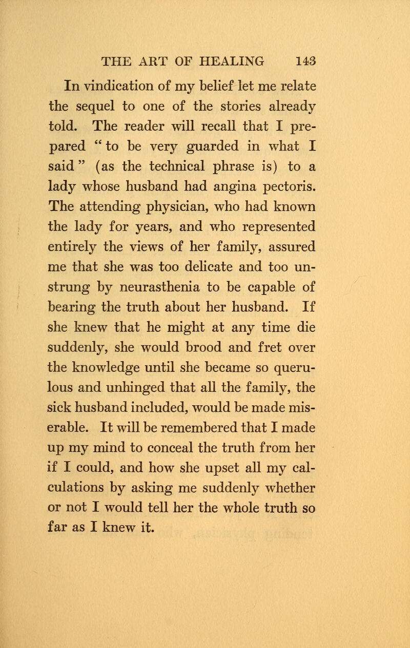 In vindication of my belief let me relate the sequel to one of the stories already told. The reader will recall that I pre- pared to be very guarded in what I said  (as the technical phrase is) to a lady whose husband had angina pectoris. The attending physician, who had known the lady for years, and who represented entirely the views of her family, assured me that she was too delicate and too un- strung by neurasthenia to be capable of bearing the truth about her husband. If she knew that he might at any time die suddenly, she would brood and fret over the knowledge until she became so queru- lous and unhinged that all the family, the sick husband included, would be made mis- erable. It will be remembered that I made up my mind to conceal the truth from her if I could, and how she upset all my cal- culations by asking me suddenly whether or not I would tell her the whole truth so far as I knew it.