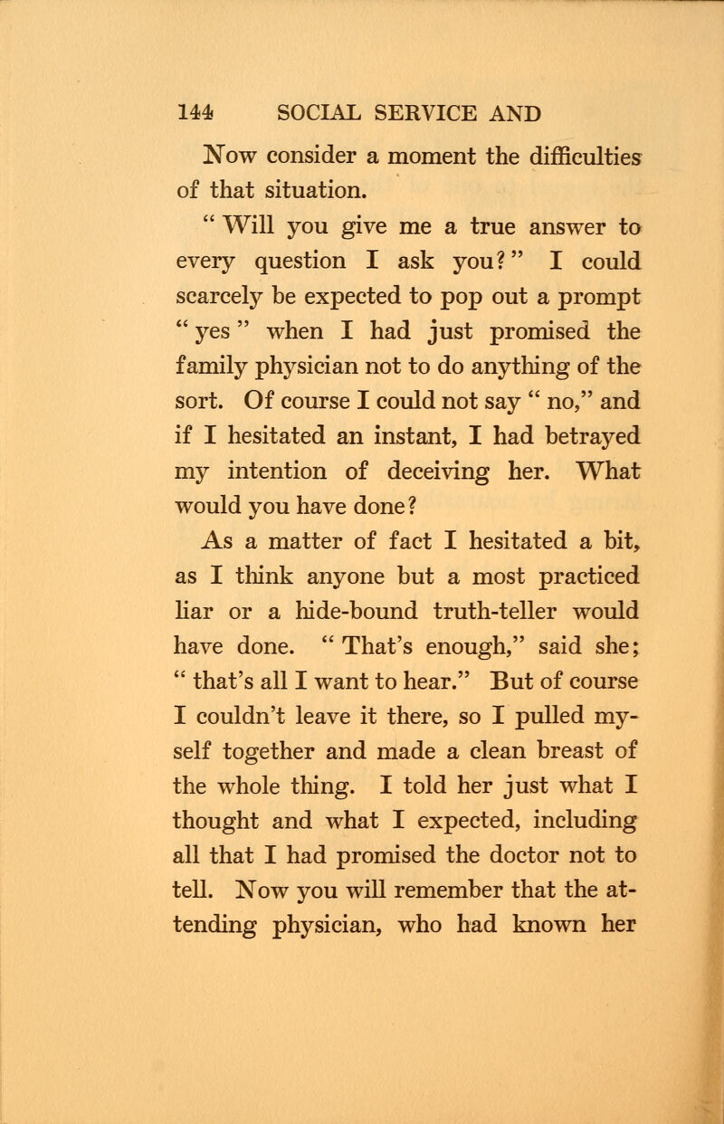 Now consider a moment the difficulties of that situation.  Will you give me a true answer to every question I ask you? I could scarcely be expected to pop out a prompt  yes when I had just promised the family physician not to do anything of the sort. Of course I could not say  no, and if I hesitated an instant, I had betrayed my intention of deceiving her. What would you have done ? As a matter of fact I hesitated a bit, as I think anyone but a most practiced liar or a hide-bound truth-teller would have done.  That's enough, said she;  that's all I want to hear. But of course I couldn't leave it there, so I pulled my- self together and made a clean breast of the whole thing. I told her just what I thought and what I expected, including all that I had promised the doctor not to tell. Now you will remember that the at- tending physician, who had known her