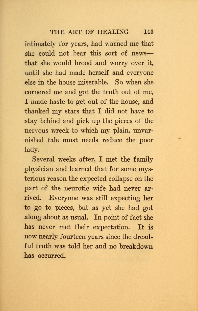 intimately for years, had warned me that she could not bear this sort of news— that she would brood and worry over it, until she had made herself and everyone else in the house miserable. So when she cornered me and got the truth out of me, I made haste to get out of the house, and thanked my stars that I did not have to stay behind and pick up the pieces of the nervous wreck to which my plain, unvar- nished tale must needs reduce the poor lady. Several weeks after, I met the family physician and learned that for some mys- terious reason the expected collapse on the part of the neurotic wife had never ar- rived. Everyone was still expecting her to go to pieces, but as yet she had got along about as usual. In point of fact she has never met their expectation. It is now nearly fourteen years since the dread- ful truth was told her and no breakdown lias occurred.