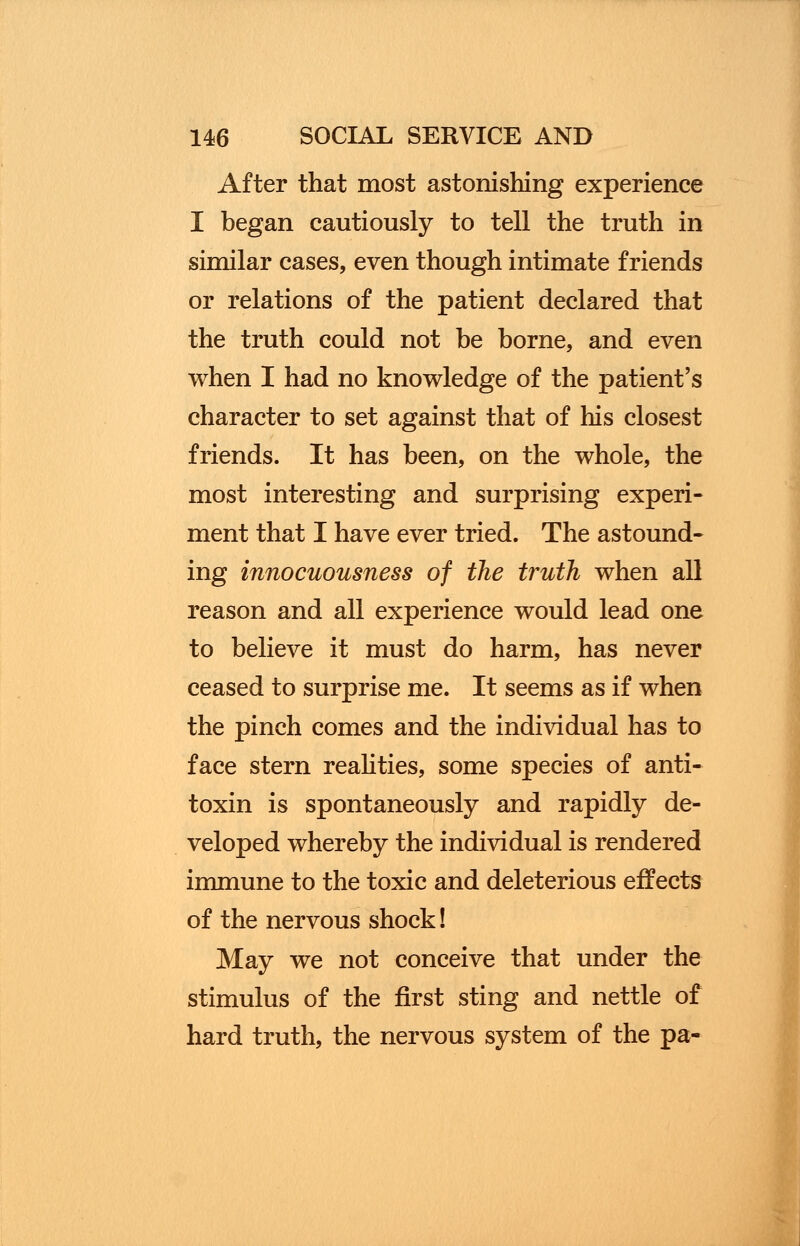 After that most astonishing experience I began cautiously to tell the truth in similar cases, even though intimate friends or relations of the patient declared that the truth could not be borne, and even when I had no knowledge of the patient's character to set against that of his closest friends. It has been, on the whole, the most interesting and surprising experi- ment that I have ever tried. The astound- ing innocuousness of the truth when all reason and all experience would lead one to believe it must do harm, has never ceased to surprise me. It seems as if when the pinch comes and the individual has to face stern realities, some species of anti- toxin is spontaneously and rapidly de- veloped whereby the individual is rendered immune to the toxic and deleterious effects of the nervous shock! May we not conceive that under the stimulus of the first sting and nettle of hard truth, the nervous system of the pa-