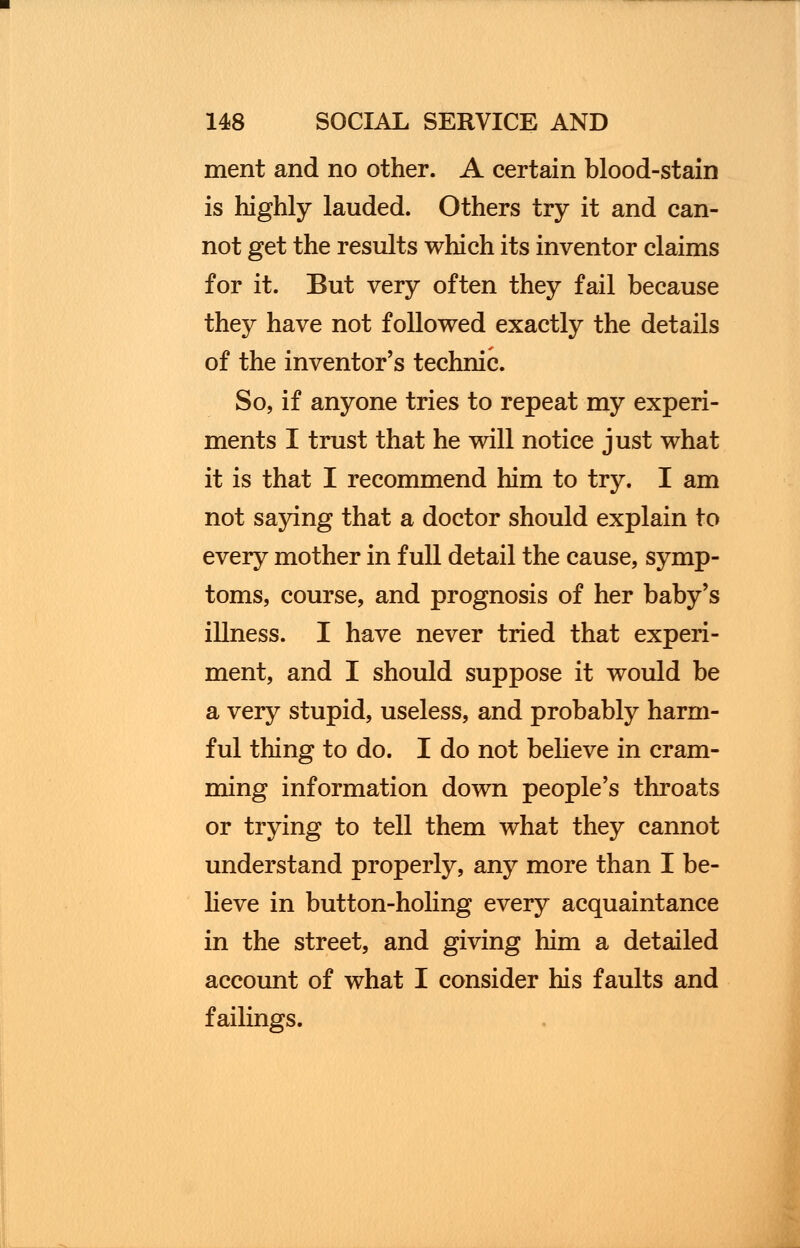 merit and no other. A certain blood-stain is highly lauded. Others try it and can- not get the results which its inventor claims for it. But very often they fail because they have not followed exactly the details of the inventor's technic. So, if anyone tries to repeat my experi- ments I trust that he will notice just what it is that I recommend him to try. I am not saying that a doctor should explain to every mother in full detail the cause, symp- toms, course, and prognosis of her baby's illness. I have never tried that experi- ment, and I should suppose it would be a very stupid, useless, and probably harm- ful thing to do. I do not believe in cram- ming information down people's throats or trying to tell them what they cannot understand properly, any more than I be- lieve in button-holing every acquaintance in the street, and giving him a detailed account of what I consider his faults and failings.