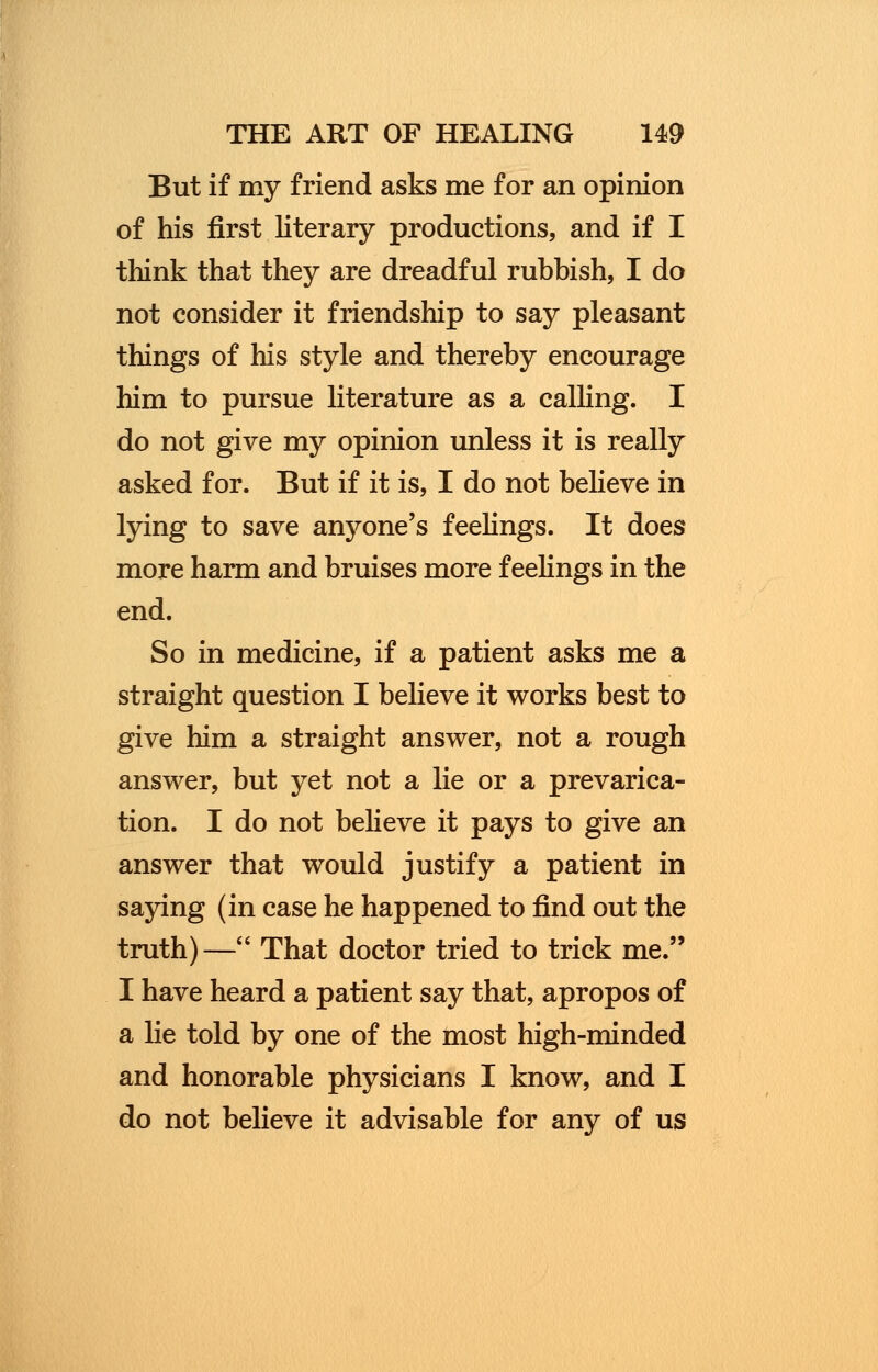 But if my friend asks me for an opinion of his first literary productions, and if I think that they are dreadful rubbish, I do not consider it friendship to say pleasant things of his style and thereby encourage him to pursue literature as a calling. I do not give my opinion unless it is really asked for. But if it is, I do not believe in lying to save anyone's feelings. It does more harm and bruises more feelings in the end. So in medicine, if a patient asks me a straight question I believe it works best to give him a straight answer, not a rough answer, but yet not a lie or a prevarica- tion. I do not believe it pays to give an answer that would justify a patient in saying (in case he happened to find out the truth)— That doctor tried to trick me. I have heard a patient say that, apropos of a lie told by one of the most high-minded and honorable physicians I know, and I do not believe it advisable for any of us