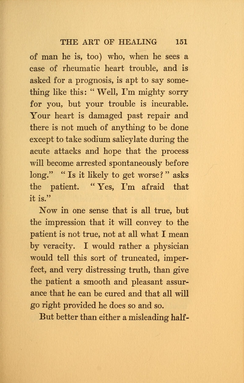 of man he is, too) who, when he sees a case of rheumatic heart trouble, and is asked for a prognosis, is apt to say some- thing like this:  Well, I'm mighty sorry for you, but your trouble is incurable. Your heart is damaged past repair and there is not much of anything to be done except to take sodium salicylate during the acute attacks and hope that the process will become arrested spontaneously before long.  Is it likely to get worse?  asks the patient.  Yes, I'm afraid that it is. Now in one sense that is all true, but the impression that it will convey to the patient is not true, not at all what I mean by veracity. I would rather a physician would tell this sort of truncated, imper- fect, and very distressing truth, than give the patient a smooth and pleasant assur- ance that he can be cured and that all will go right provided he does so and so. But better than either a misleading half-
