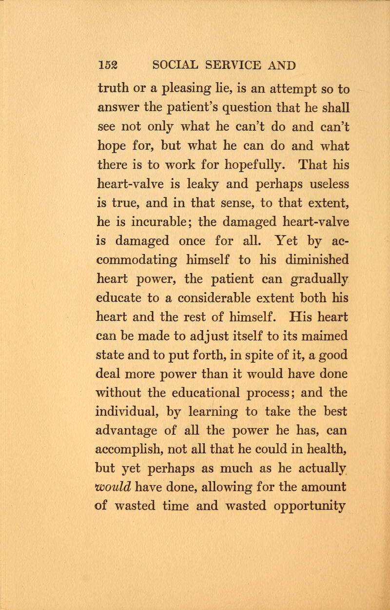 truth or a pleasing lie, is an attempt so to answer the patient's question that he shall see not only what he can't do and can't hope for, but what he can do and what there is to work for hopefully. That his heart-valve is leaky and perhaps useless is true, and in that sense, to that extent, he is incurable; the damaged heart-valve is damaged once for all. Yet by ac- commodating himself to his diminished heart power, the patient can gradually educate to a considerable extent both his heart and the rest of himself. His heart can be made to adjust itself to its maimed state and to put forth, in spite of it, a good deal more power than it would have done without the educational process; and the individual, by learning to take the best advantage of all the power he has, can accomplish, not all that he could in health, but yet perhaps as much as he actually would have done, allowing for the amount of wasted time and wasted opportunity