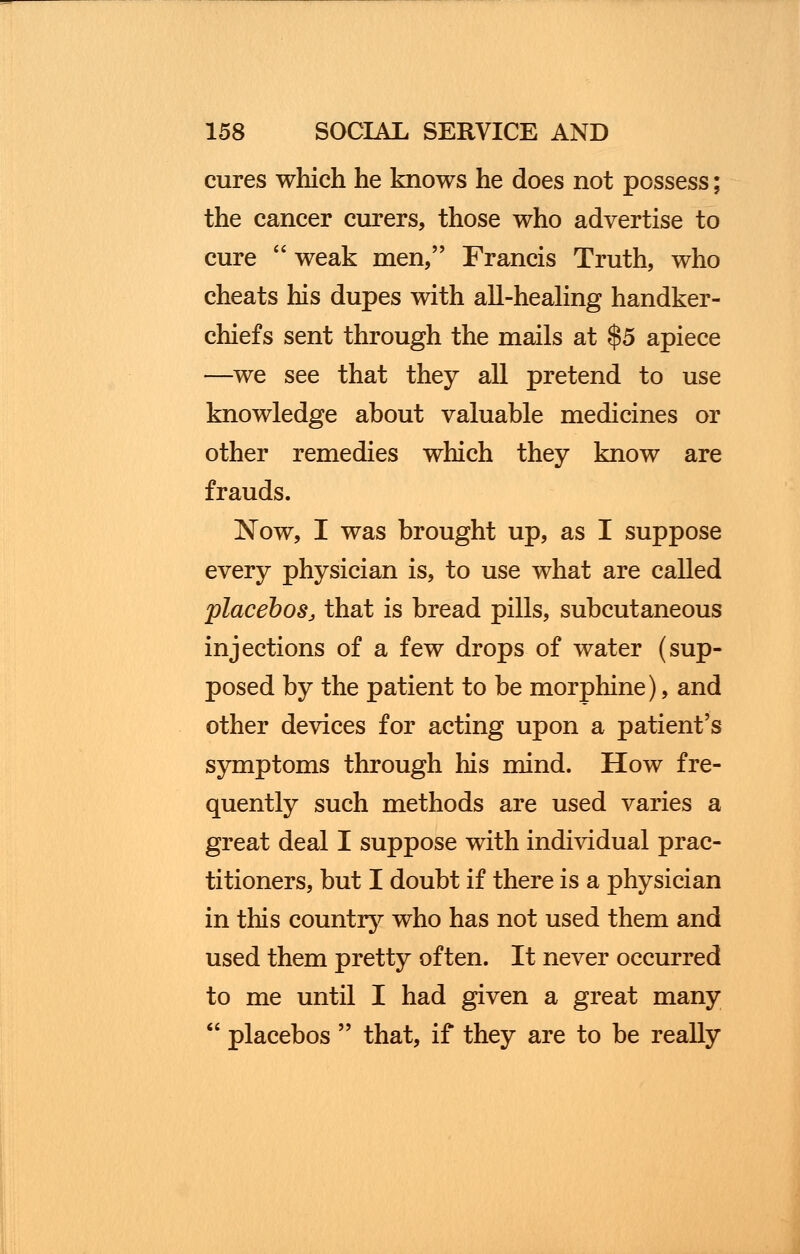 cures which he knows he does not possess; the cancer curers, those who advertise to cure  weak men, Francis Truth, who cheats his dupes with all-healing handker- chiefs sent through the mails at $5 apiece —we see that they all pretend to use knowledge about valuable medicines or other remedies which they know are frauds. Now, I was brought up, as I suppose every physician is, to use what are called placebos, that is bread pills, subcutaneous injections of a few drops of water (sup- posed by the patient to be morphine), and other devices for acting upon a patient's symptoms through his mind. How fre- quently such methods are used varies a great deal I suppose with individual prac- titioners, but I doubt if there is a physician in this country who has not used them and used them pretty often. It never occurred to me until I had given a great many  placebos  that, if they are to be really
