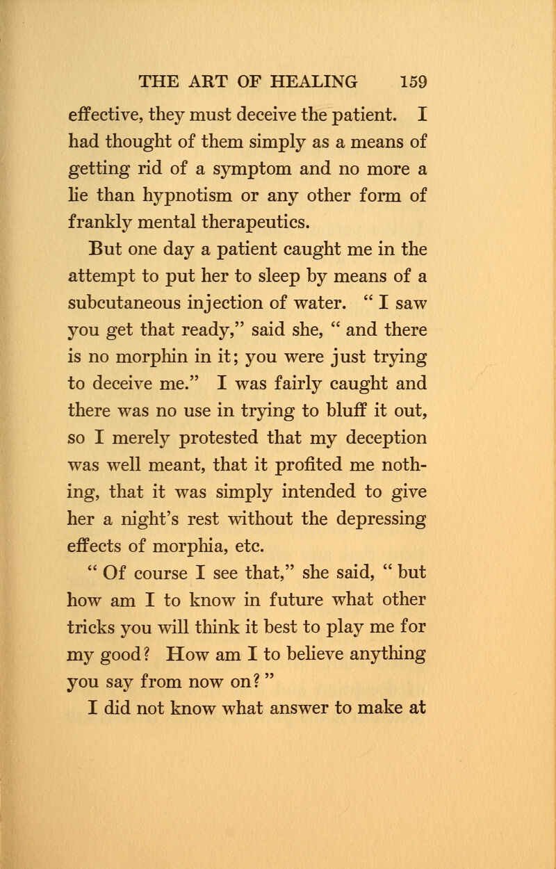 effective, they must deceive the patient. I had thought of them simply as a means of getting rid of a symptom and no more a lie than hypnotism or any other form of frankly mental therapeutics. But one day a patient caught me in the attempt to put her to sleep by means of a subcutaneous injection of water. I saw you get that ready, said she, and there is no morphin in it; you were just trying to deceive me. I was fairly caught and there was no use in trying to bluff it out, so I merely protested that my deception was well meant, that it profited me noth- ing, that it was simply intended to give her a night's rest without the depressing effects of morphia, etc. Of course I see that, she said, but how am I to know in future what other tricks you will think it best to play me for my good? How am I to believe anything you say from now on? I did not know what answer to make at