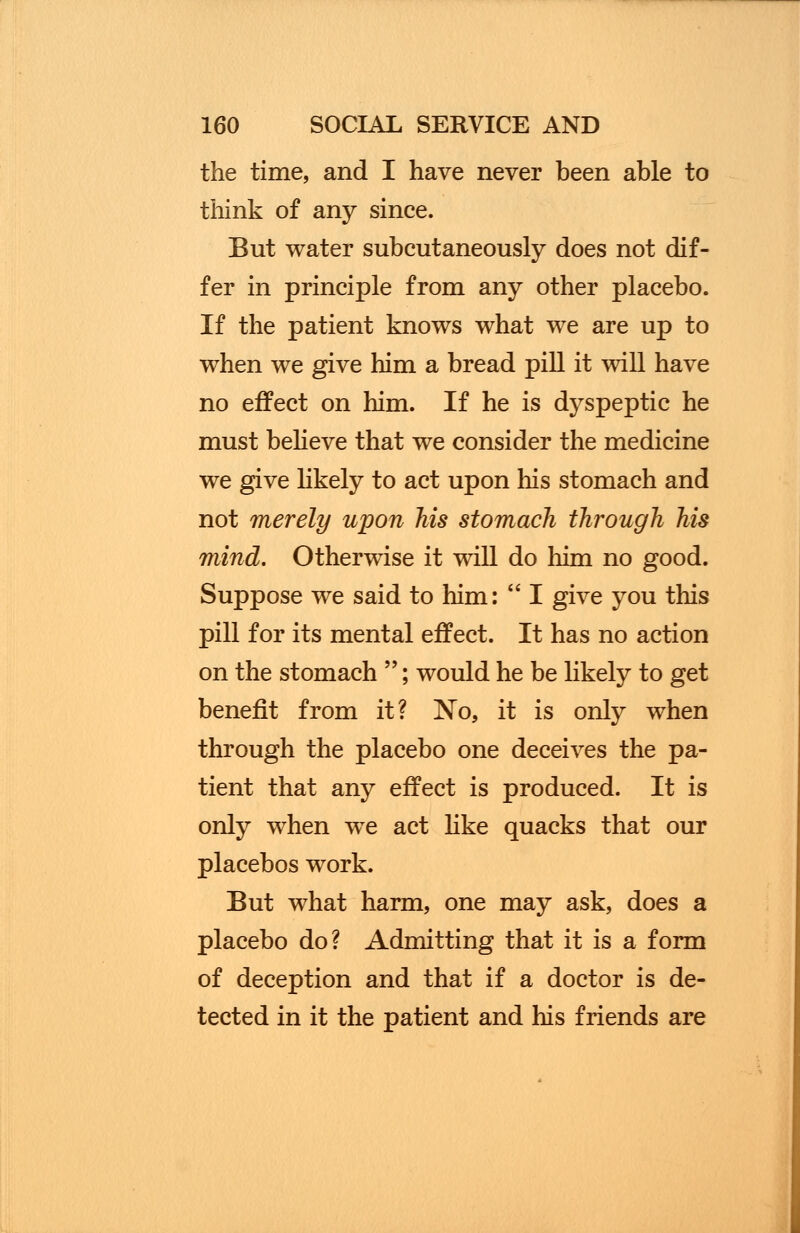 the time, and I have never been able to think of any since. But water subcutaneously does not dif- fer in principle from any other placebo. If the patient knows what we are up to when we give him a bread pill it will have no effect on him. If he is dyspeptic he must believe that we consider the medicine we give likely to act upon his stomach and not merely upon his stomach through his mind. Otherwise it will do him no good. Suppose we said to him:  I give you this pill for its mental effect. It has no action on the stomach ; would he be likely to get benefit from it? No, it is only when through the placebo one deceives the pa- tient that any effect is produced. It is only when we act like quacks that our placebos work. But what harm, one may ask, does a placebo do? Admitting that it is a form of deception and that if a doctor is de- tected in it the patient and his friends are