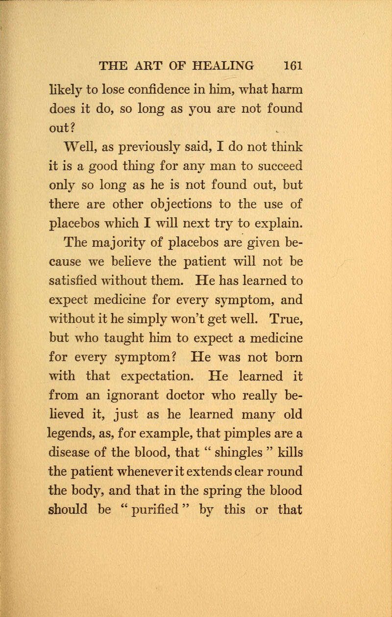 likely to lose confidence in him, what harm does it do, so long as you are not found out ? Well, as previously said, I do not think it is a good thing for any man to succeed only so long as he is not found out, but there are other objections to the use of placebos which I will next try to explain. The majority of placebos are given be- cause we believe the patient will not be satisfied without them. He has learned to expect medicine for every symptom, and without it he simply won't get well. True, but who taught him to expect a medicine for every symptom? He was not born with that expectation. He learned it from an ignorant doctor who really be- lieved it, just as he learned many old legends, as, for example, that pimples are a disease of the blood, that  shingles  kills the patient whenever it extends clear round the body, and that in the spring the blood should be  purified by this or that